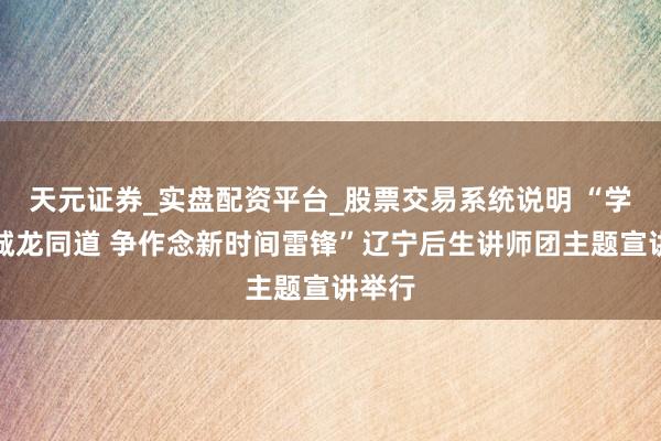 天元证券_实盘配资平台_股票交易系统说明 “学习金城龙同道 争作念新时间雷锋”辽宁后生讲师团主题宣讲举行
