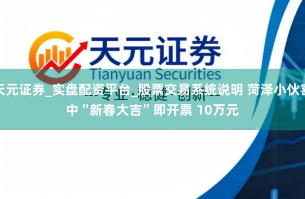 天元证券_实盘配资平台_股票交易系统说明 菏泽小伙喜中“新春大吉”即开票 10万元