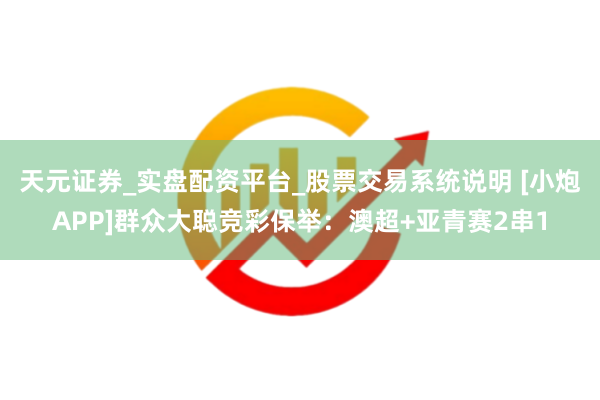 天元证券_实盘配资平台_股票交易系统说明 [小炮APP]群众大聪竞彩保举：澳超+亚青赛2串1